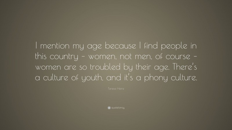 Teresa Heinz Quote: “I mention my age because I find people in this country – women, not men, of course – women are so troubled by their age. There’s a culture of youth, and it’s a phony culture.”
