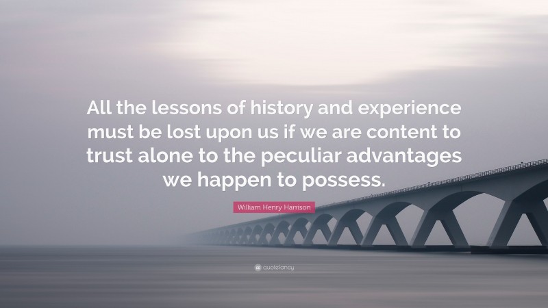 William Henry Harrison Quote: “All the lessons of history and experience must be lost upon us if we are content to trust alone to the peculiar advantages we happen to possess.”