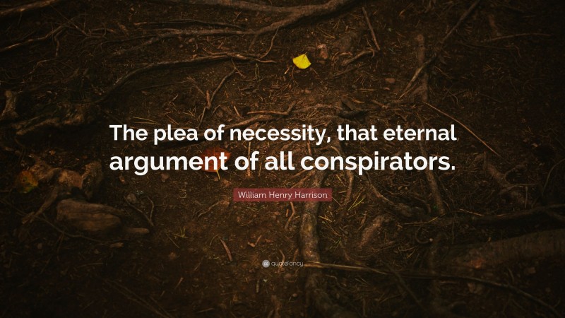 William Henry Harrison Quote: “The plea of necessity, that eternal argument of all conspirators.”