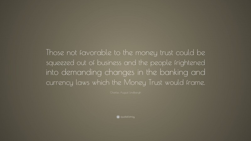 Charles August Lindbergh Quote: “Those not favorable to the money trust could be squeezed out of business and the people frightened into demanding changes in the banking and currency laws which the Money Trust would frame.”