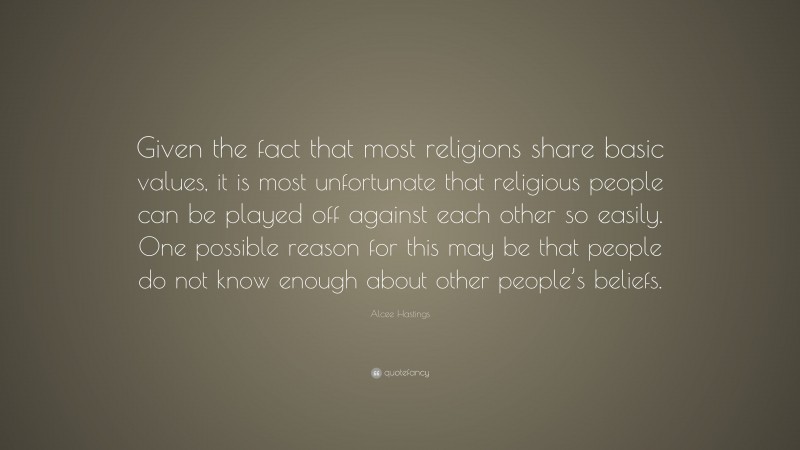 Alcee Hastings Quote: “Given the fact that most religions share basic values, it is most unfortunate that religious people can be played off against each other so easily. One possible reason for this may be that people do not know enough about other people’s beliefs.”