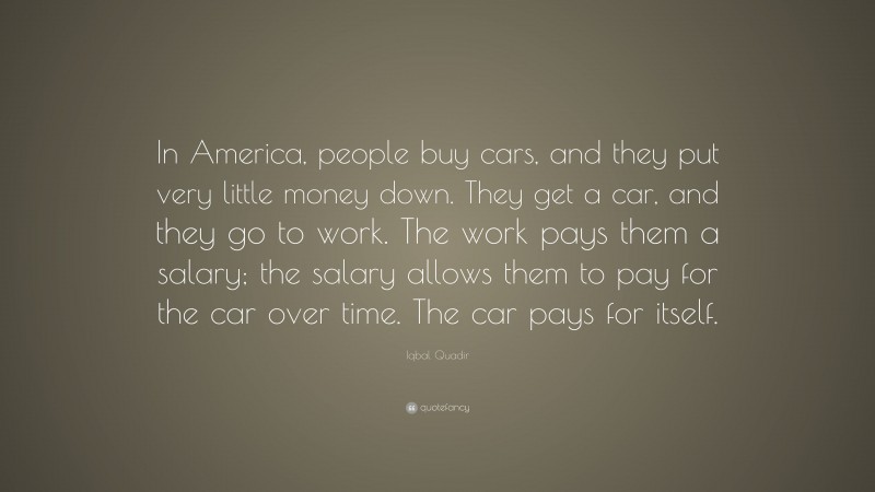 Iqbal Quadir Quote: “In America, people buy cars, and they put very little money down. They get a car, and they go to work. The work pays them a salary; the salary allows them to pay for the car over time. The car pays for itself.”