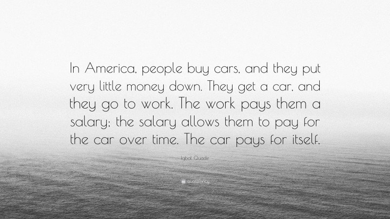 Iqbal Quadir Quote: “In America, people buy cars, and they put very little money down. They get a car, and they go to work. The work pays them a salary; the salary allows them to pay for the car over time. The car pays for itself.”