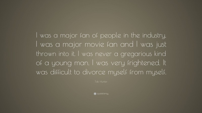 Tab Hunter Quote: “I was a major fan of people in the industry, I was a major movie fan and I was just thrown into it. I was never a gregarious kind of a young man. I was very frightened. It was difficult to divorce myself from myself.”