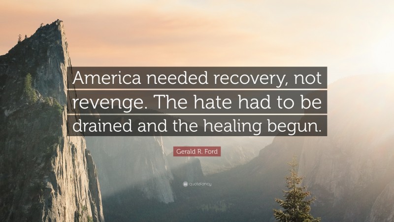 Gerald R. Ford Quote: “America needed recovery, not revenge. The hate had to be drained and the healing begun.”