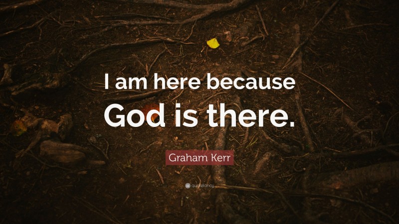 Graham Kerr Quote: “I am here because God is there.”