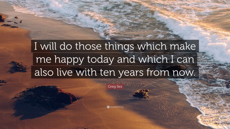 Greg Iles Quote: “I will do those things which make me happy today and which I can also live with ten years from now.”