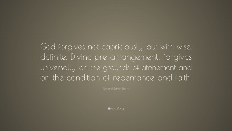 Richard Salter Storrs Quote: “God forgives not capriciously, but with wise, definite, Divine pre arrangement; forgives universally, on the grounds of atonement and on the condition of repentance and faith.”
