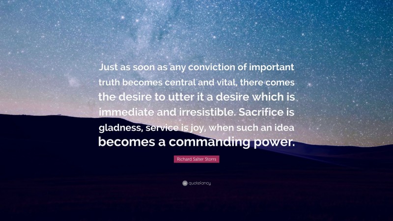 Richard Salter Storrs Quote: “Just as soon as any conviction of important truth becomes central and vital, there comes the desire to utter it a desire which is immediate and irresistible. Sacrifice is gladness, service is joy, when such an idea becomes a commanding power.”