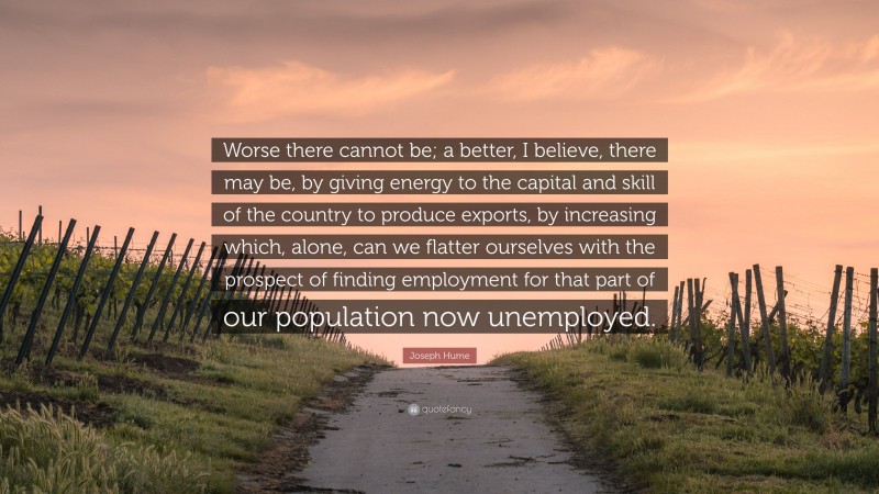 Joseph Hume Quote: “Worse there cannot be; a better, I believe, there may be, by giving energy to the capital and skill of the country to produce exports, by increasing which, alone, can we flatter ourselves with the prospect of finding employment for that part of our population now unemployed.”