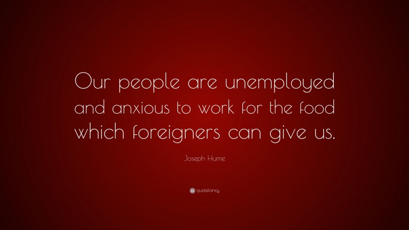 Joseph Hume Quote: “Our people are unemployed and anxious to work for the food which foreigners can give us.”