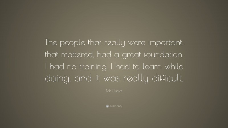 Tab Hunter Quote: “The people that really were important, that mattered, had a great foundation. I had no training. I had to learn while doing, and it was really difficult.”
