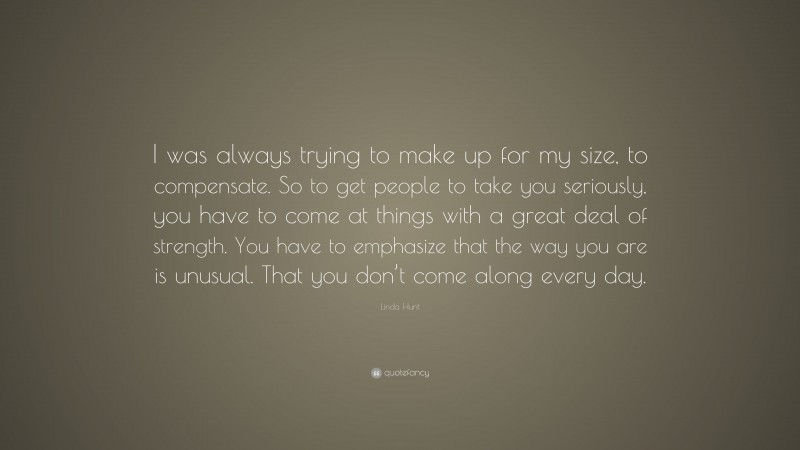 Linda Hunt Quote: “I was always trying to make up for my size, to compensate. So to get people to take you seriously, you have to come at things with a great deal of strength. You have to emphasize that the way you are is unusual. That you don’t come along every day.”