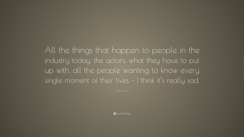 Tab Hunter Quote: “All the things that happen to people in the industry today, the actors, what they have to put up with, all the people wanting to know every single moment of their lives – I think it’s really sad.”