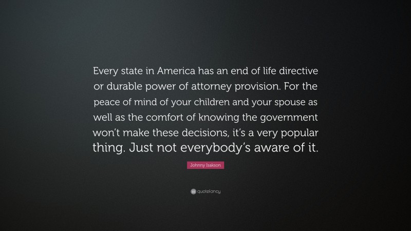 Johnny Isakson Quote: “Every state in America has an end of life directive or durable power of attorney provision. For the peace of mind of your children and your spouse as well as the comfort of knowing the government won’t make these decisions, it’s a very popular thing. Just not everybody’s aware of it.”