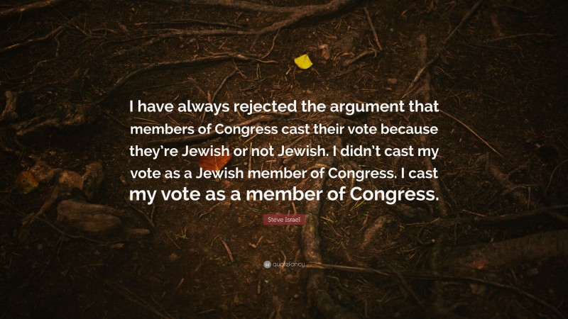 Steve Israel Quote: “I have always rejected the argument that members of Congress cast their vote because they’re Jewish or not Jewish. I didn’t cast my vote as a Jewish member of Congress. I cast my vote as a member of Congress.”