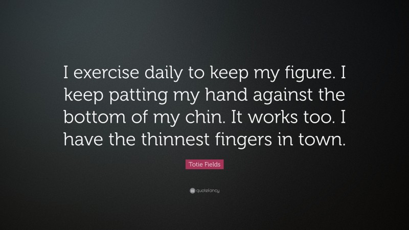 Totie Fields Quote: “I exercise daily to keep my figure. I keep patting my hand against the bottom of my chin. It works too. I have the thinnest fingers in town.”