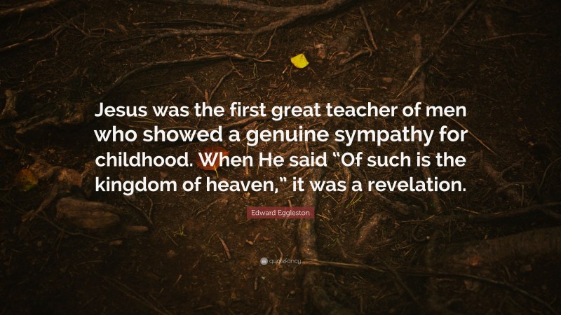 Edward Eggleston Quote: “Jesus was the first great teacher of men who showed a genuine sympathy for childhood. When He said “Of such is the kingdom of heaven,” it was a revelation.”