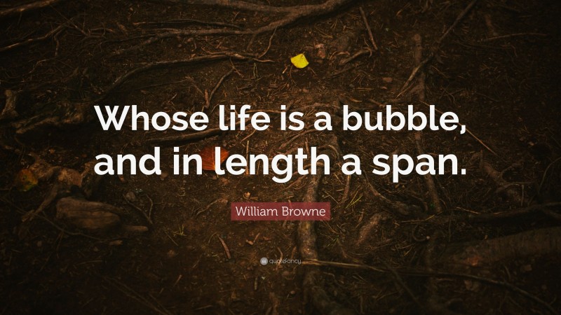 William Browne Quote: “Whose life is a bubble, and in length a span.”
