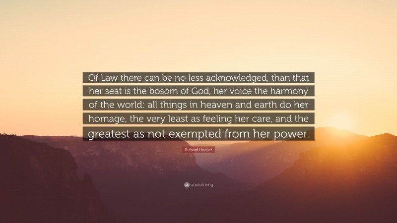 Richard Hooker Quote: “Of Law there can be no less acknowledged, than that her seat is the bosom of God, her voice the harmony of the world: all things in heaven and earth do her homage, the very least as feeling her care, and the greatest as not exempted from her power.”