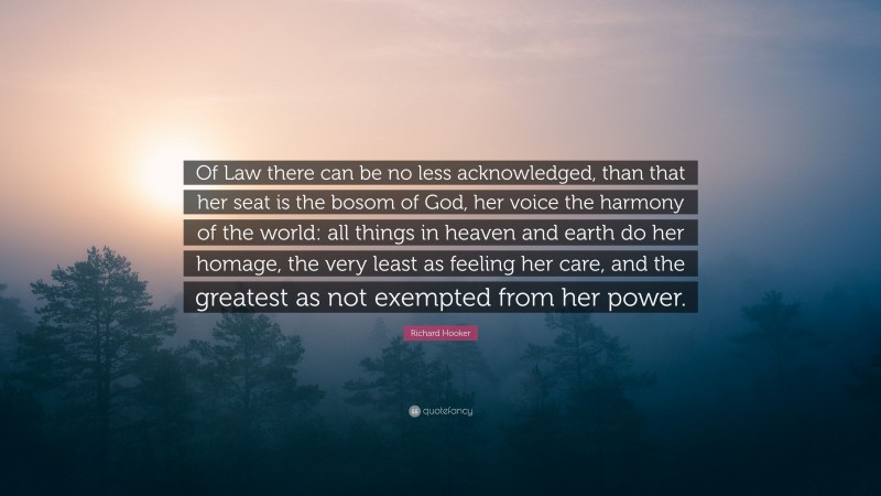 Richard Hooker Quote: “Of Law there can be no less acknowledged, than that her seat is the bosom of God, her voice the harmony of the world: all things in heaven and earth do her homage, the very least as feeling her care, and the greatest as not exempted from her power.”