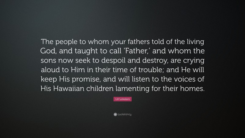 Liliʻuokalani Quote: “The people to whom your fathers told of the living God, and taught to call ‘Father,’ and whom the sons now seek to despoil and destroy, are crying aloud to Him in their time of trouble; and He will keep His promise, and will listen to the voices of His Hawaiian children lamenting for their homes.”