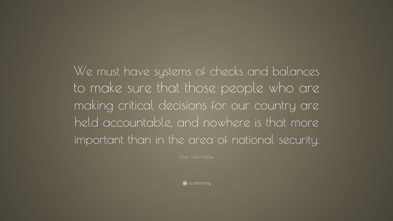Chris Van Hollen Quote: “We must have systems of checks and balances to make sure that those people who are making critical decisions for our country are held accountable, and nowhere is that more important than in the area of national security.”