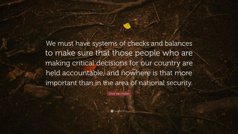 Chris Van Hollen Quote: “We must have systems of checks and balances to make sure that those people who are making critical decisions for our country are held accountable, and nowhere is that more important than in the area of national security.”