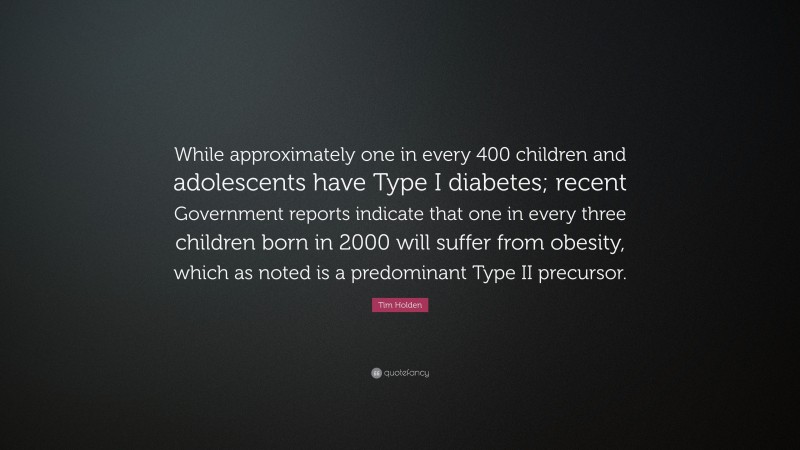 Tim Holden Quote: “While approximately one in every 400 children and adolescents have Type I diabetes; recent Government reports indicate that one in every three children born in 2000 will suffer from obesity, which as noted is a predominant Type II precursor.”