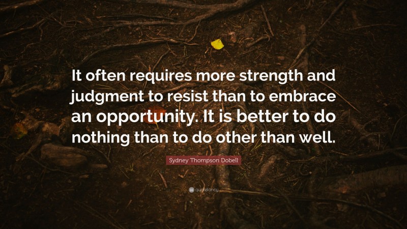 Sydney Thompson Dobell Quote: “It often requires more strength and judgment to resist than to embrace an opportunity. It is better to do nothing than to do other than well.”