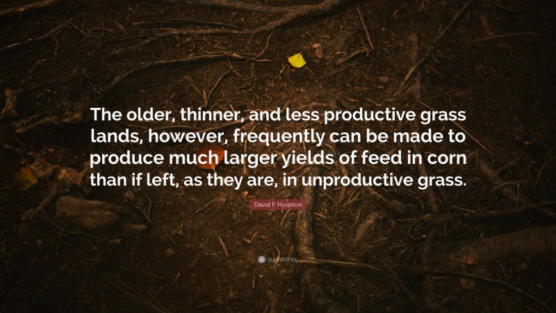 David F. Houston Quote: “The older, thinner, and less productive grass lands, however, frequently can be made to produce much larger yields of feed in corn than if left, as they are, in unproductive grass.”
