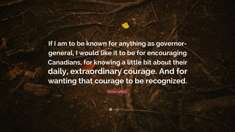 Romeo LeBlanc Quote: “If I am to be known for anything as governor-general, I would like it to be for encouraging Canadians, for knowing a little bit about their daily, extraordinary courage. And for wanting that courage to be recognized.”