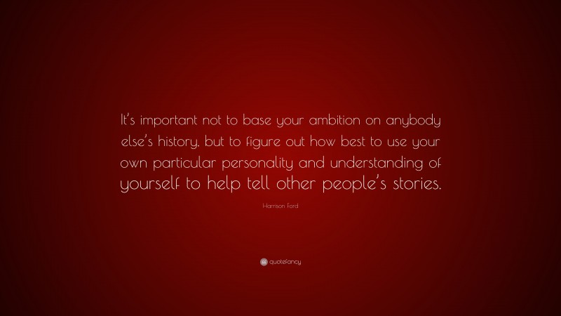 Harrison Ford Quote: “It’s important not to base your ambition on anybody else’s history, but to figure out how best to use your own particular personality and understanding of yourself to help tell other people’s stories.”