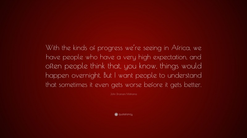 John Dramani Mahama Quote: “With the kinds of progress we’re seeing in Africa, we have people who have a very high expectation, and often people think that, you know, things would happen overnight. But I want people to understand that sometimes it even gets worse before it gets better.”