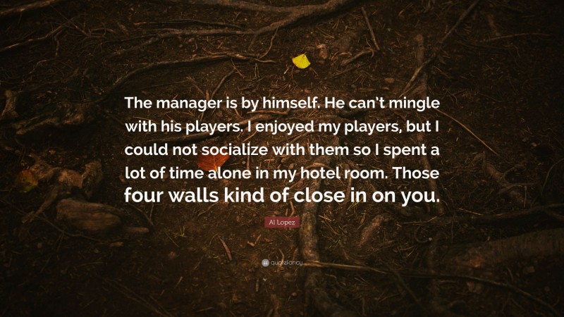 Al Lopez Quote: “The manager is by himself. He can’t mingle with his players. I enjoyed my players, but I could not socialize with them so I spent a lot of time alone in my hotel room. Those four walls kind of close in on you.”