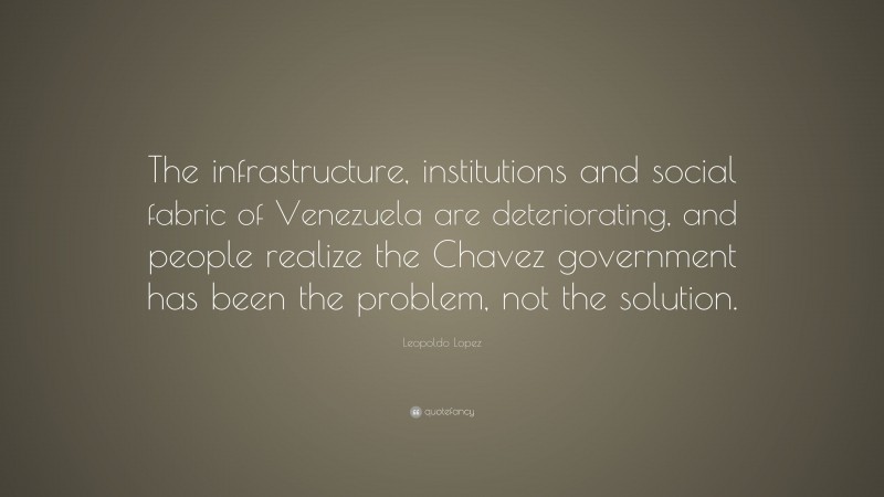 Leopoldo Lopez Quote: “The infrastructure, institutions and social fabric of Venezuela are deteriorating, and people realize the Chavez government has been the problem, not the solution.”