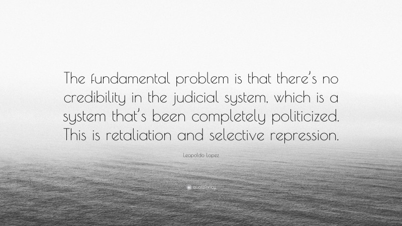 Leopoldo Lopez Quote: “The fundamental problem is that there’s no credibility in the judicial system, which is a system that’s been completely politicized. This is retaliation and selective repression.”