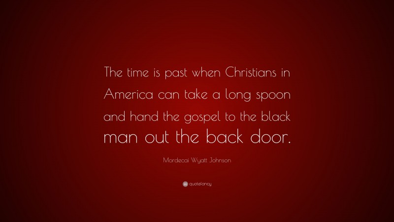 Mordecai Wyatt Johnson Quote: “The time is past when Christians in America can take a long spoon and hand the gospel to the black man out the back door.”
