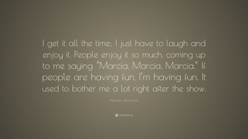 Maureen McCormick Quote: “I get it all the time; I just have to laugh and enjoy it. People enjoy it so much, coming up to me saying “Marcia, Marcia, Marcia.” If people are having fun, I’m having fun. It used to bother me a lot right after the show.”