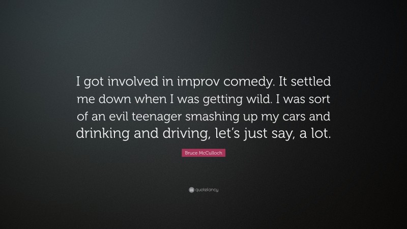 Bruce McCulloch Quote: “I got involved in improv comedy. It settled me down when I was getting wild. I was sort of an evil teenager smashing up my cars and drinking and driving, let’s just say, a lot.”