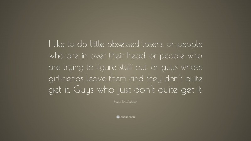 Bruce McCulloch Quote: “I like to do little obsessed losers, or people who are in over their head, or people who are trying to figure stuff out, or guys whose girlfriends leave them and they don’t quite get it. Guys who just don’t quite get it.”