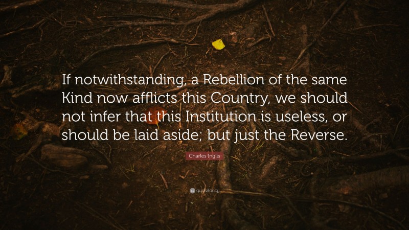 Charles Inglis Quote: “If notwithstanding, a Rebellion of the same Kind now afflicts this Country, we should not infer that this Institution is useless, or should be laid aside; but just the Reverse.”
