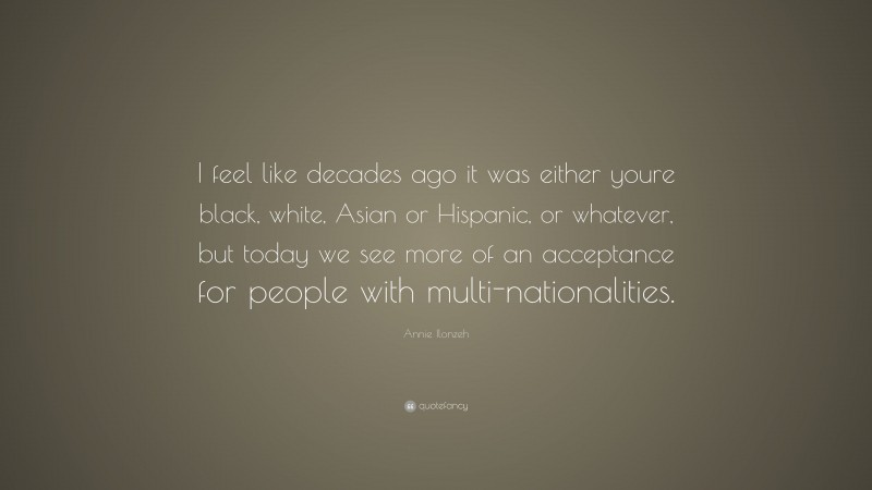 Annie Ilonzeh Quote: “I feel like decades ago it was either youre black, white, Asian or Hispanic, or whatever, but today we see more of an acceptance for people with multi-nationalities.”