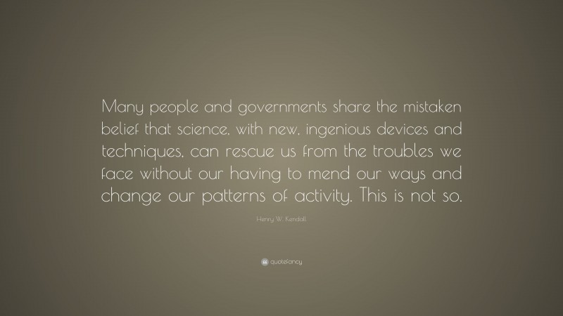 Henry W. Kendall Quote: “Many people and governments share the mistaken belief that science, with new, ingenious devices and techniques, can rescue us from the troubles we face without our having to mend our ways and change our patterns of activity. This is not so.”