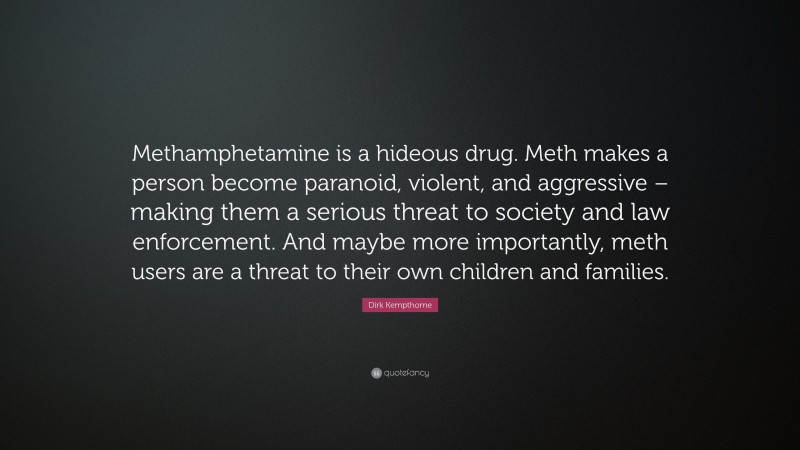 Dirk Kempthorne Quote: “Methamphetamine is a hideous drug. Meth makes a person become paranoid, violent, and aggressive – making them a serious threat to society and law enforcement. And maybe more importantly, meth users are a threat to their own children and families.”