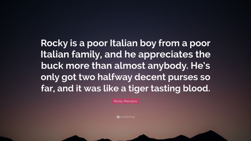 Rocky Marciano Quote: “Rocky is a poor Italian boy from a poor Italian family, and he appreciates the buck more than almost anybody. He’s only got two halfway decent purses so far, and it was like a tiger tasting blood.”