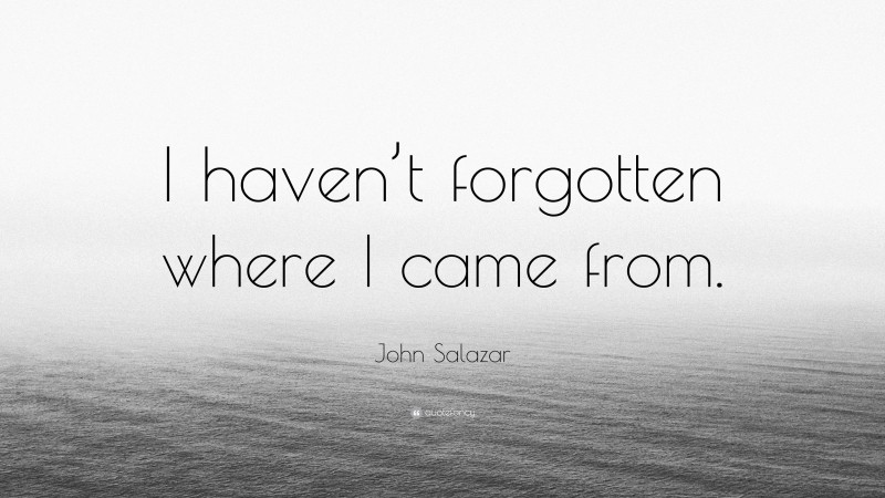 John Salazar Quote: “I haven’t forgotten where I came from.”