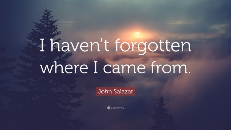 John Salazar Quote: “I haven’t forgotten where I came from.”