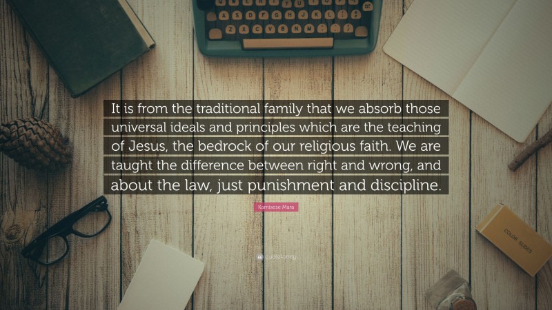 Kamisese Mara Quote: “It is from the traditional family that we absorb those universal ideals and principles which are the teaching of Jesus, the bedrock of our religious faith. We are taught the difference between right and wrong, and about the law, just punishment and discipline.”