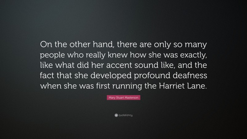 Mary Stuart Masterson Quote: “On the other hand, there are only so many people who really knew how she was exactly, like what did her accent sound like, and the fact that she developed profound deafness when she was first running the Harriet Lane.”